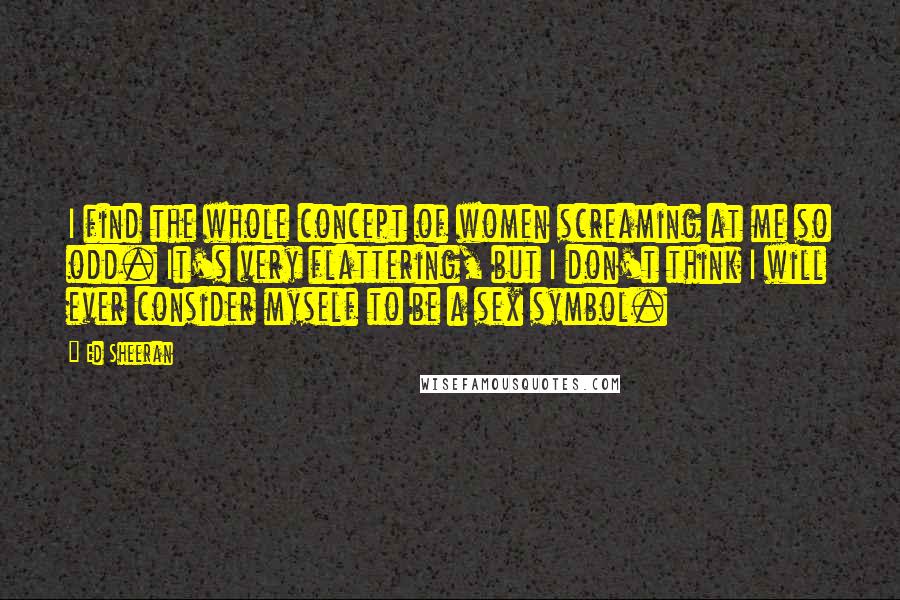 Ed Sheeran Quotes: I find the whole concept of women screaming at me so odd. It's very flattering, but I don't think I will ever consider myself to be a sex symbol.