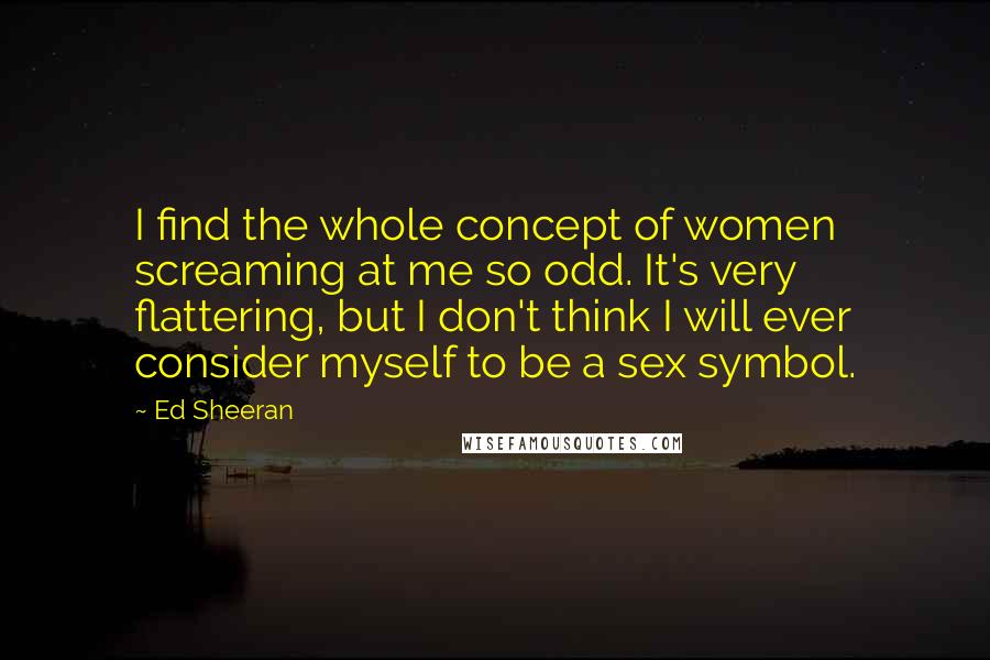 Ed Sheeran Quotes: I find the whole concept of women screaming at me so odd. It's very flattering, but I don't think I will ever consider myself to be a sex symbol.