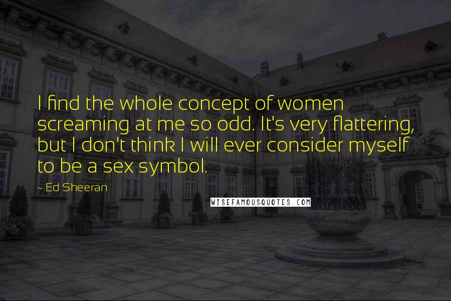 Ed Sheeran Quotes: I find the whole concept of women screaming at me so odd. It's very flattering, but I don't think I will ever consider myself to be a sex symbol.