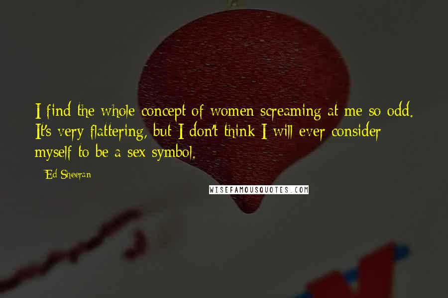 Ed Sheeran Quotes: I find the whole concept of women screaming at me so odd. It's very flattering, but I don't think I will ever consider myself to be a sex symbol.