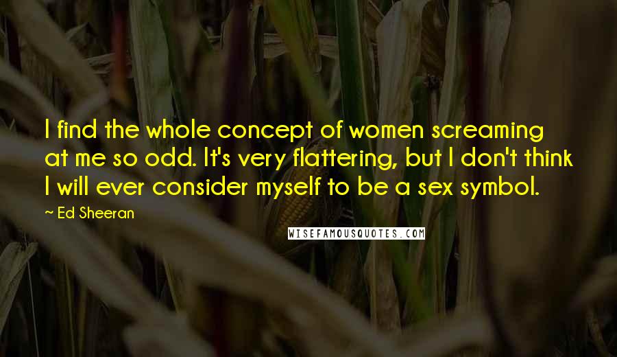 Ed Sheeran Quotes: I find the whole concept of women screaming at me so odd. It's very flattering, but I don't think I will ever consider myself to be a sex symbol.