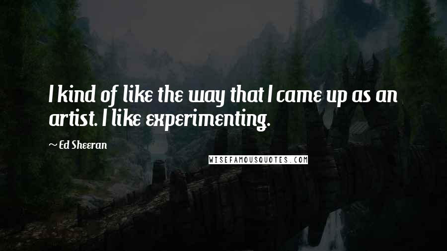 Ed Sheeran Quotes: I kind of like the way that I came up as an artist. I like experimenting.