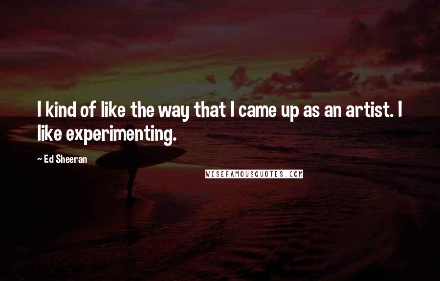 Ed Sheeran Quotes: I kind of like the way that I came up as an artist. I like experimenting.