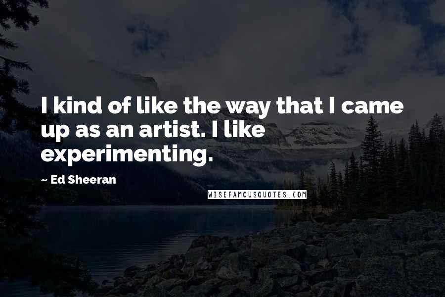 Ed Sheeran Quotes: I kind of like the way that I came up as an artist. I like experimenting.