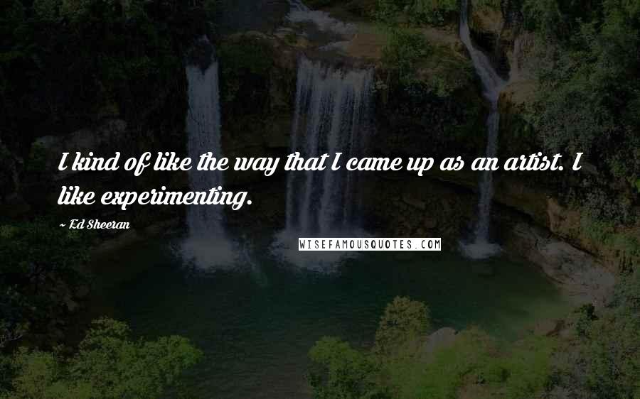 Ed Sheeran Quotes: I kind of like the way that I came up as an artist. I like experimenting.