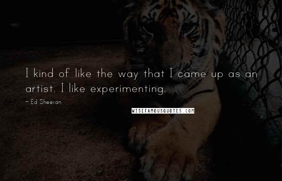 Ed Sheeran Quotes: I kind of like the way that I came up as an artist. I like experimenting.