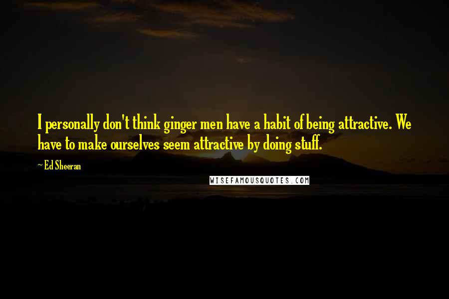 Ed Sheeran Quotes: I personally don't think ginger men have a habit of being attractive. We have to make ourselves seem attractive by doing stuff.