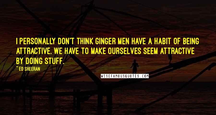 Ed Sheeran Quotes: I personally don't think ginger men have a habit of being attractive. We have to make ourselves seem attractive by doing stuff.