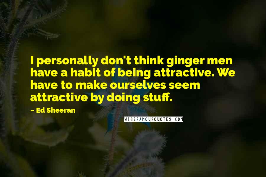 Ed Sheeran Quotes: I personally don't think ginger men have a habit of being attractive. We have to make ourselves seem attractive by doing stuff.