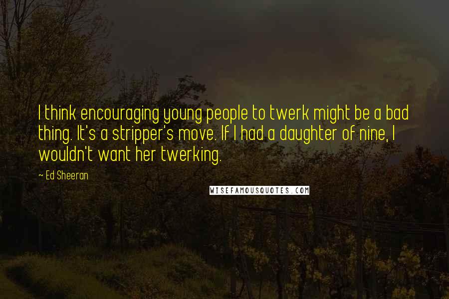 Ed Sheeran Quotes: I think encouraging young people to twerk might be a bad thing. It's a stripper's move. If I had a daughter of nine, I wouldn't want her twerking.