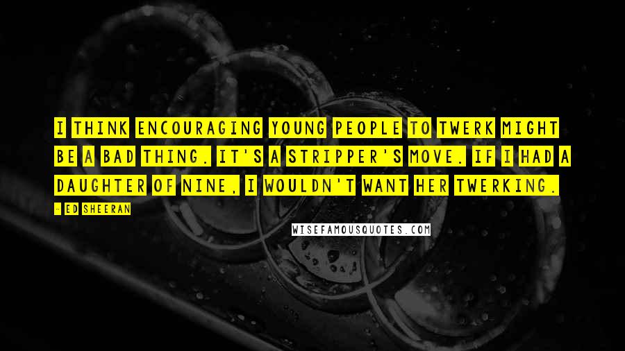 Ed Sheeran Quotes: I think encouraging young people to twerk might be a bad thing. It's a stripper's move. If I had a daughter of nine, I wouldn't want her twerking.