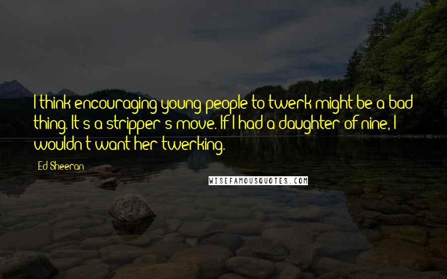 Ed Sheeran Quotes: I think encouraging young people to twerk might be a bad thing. It's a stripper's move. If I had a daughter of nine, I wouldn't want her twerking.