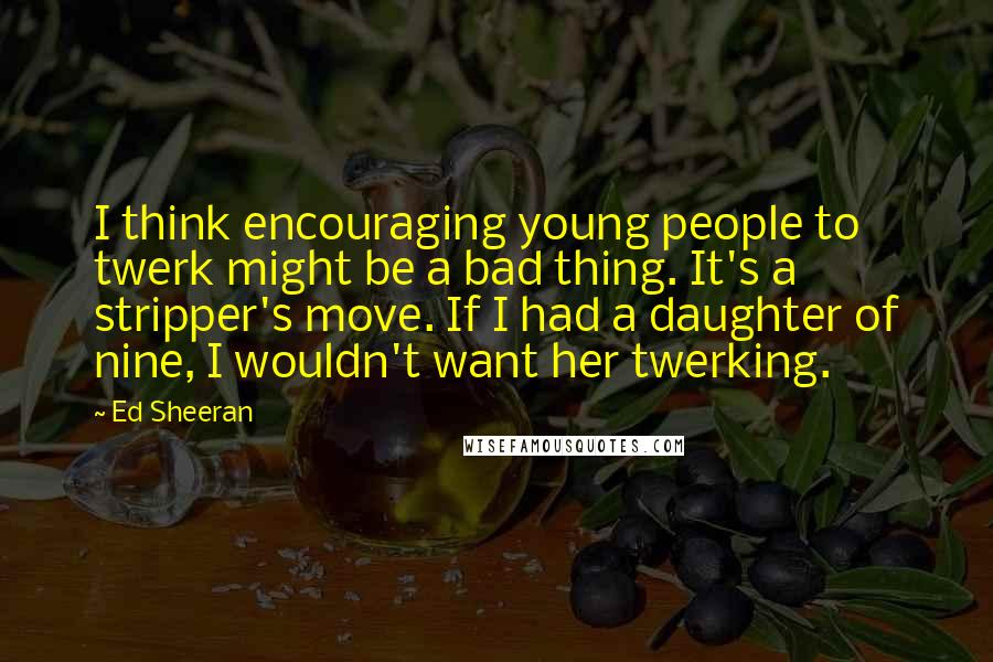 Ed Sheeran Quotes: I think encouraging young people to twerk might be a bad thing. It's a stripper's move. If I had a daughter of nine, I wouldn't want her twerking.