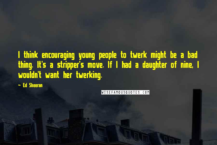 Ed Sheeran Quotes: I think encouraging young people to twerk might be a bad thing. It's a stripper's move. If I had a daughter of nine, I wouldn't want her twerking.