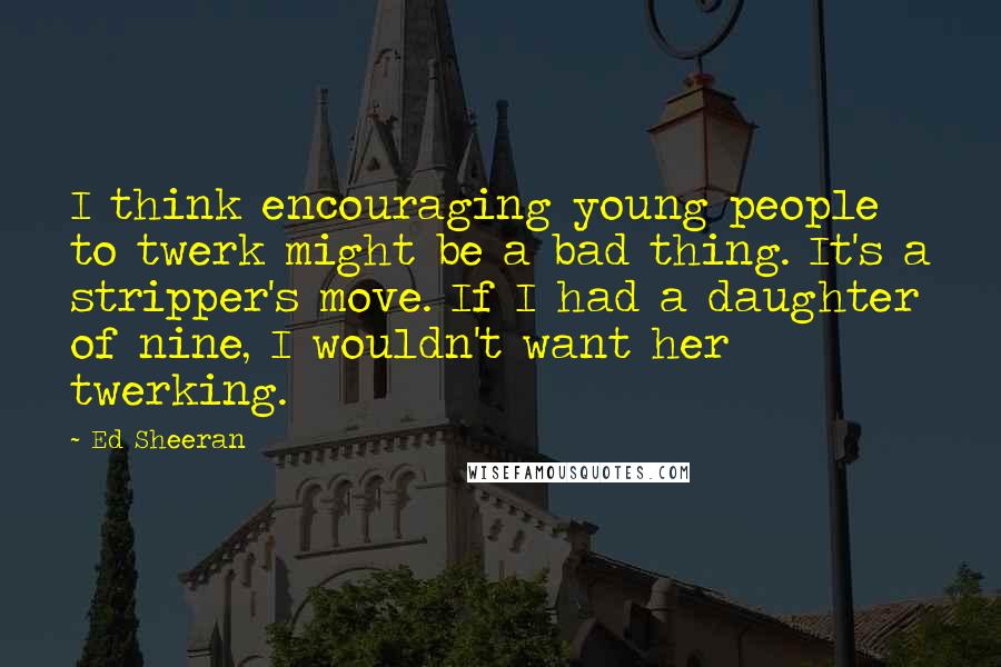 Ed Sheeran Quotes: I think encouraging young people to twerk might be a bad thing. It's a stripper's move. If I had a daughter of nine, I wouldn't want her twerking.