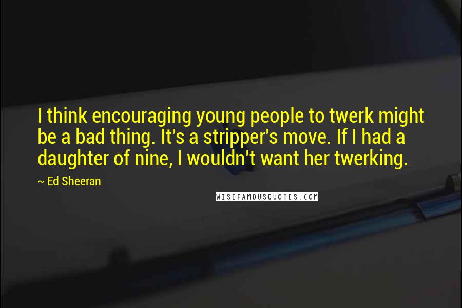 Ed Sheeran Quotes: I think encouraging young people to twerk might be a bad thing. It's a stripper's move. If I had a daughter of nine, I wouldn't want her twerking.