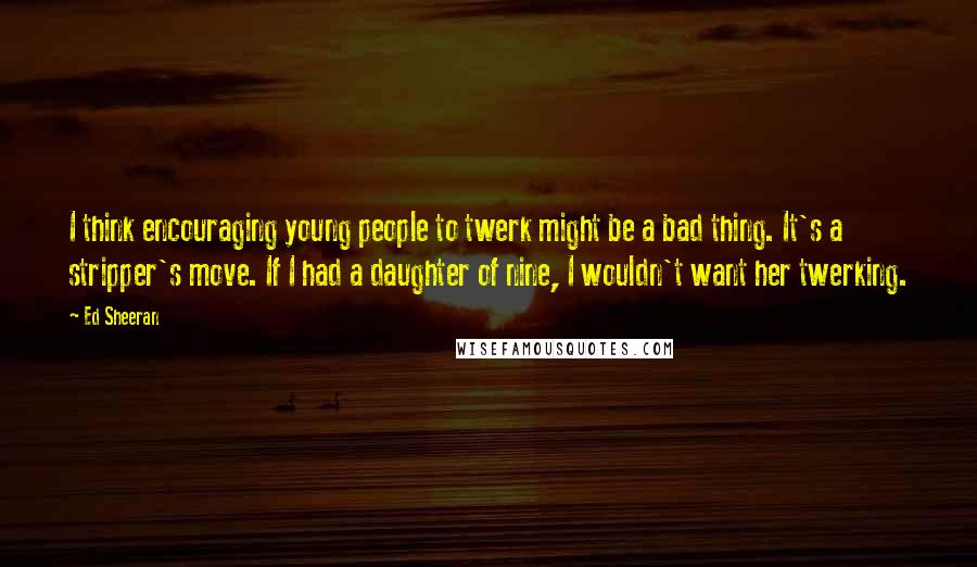 Ed Sheeran Quotes: I think encouraging young people to twerk might be a bad thing. It's a stripper's move. If I had a daughter of nine, I wouldn't want her twerking.