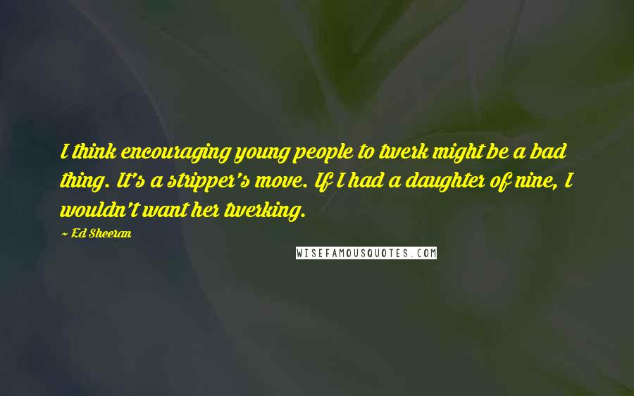 Ed Sheeran Quotes: I think encouraging young people to twerk might be a bad thing. It's a stripper's move. If I had a daughter of nine, I wouldn't want her twerking.