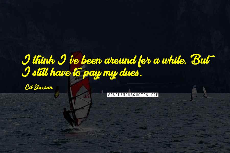 Ed Sheeran Quotes: I think I've been around for a while. But I still have to pay my dues.