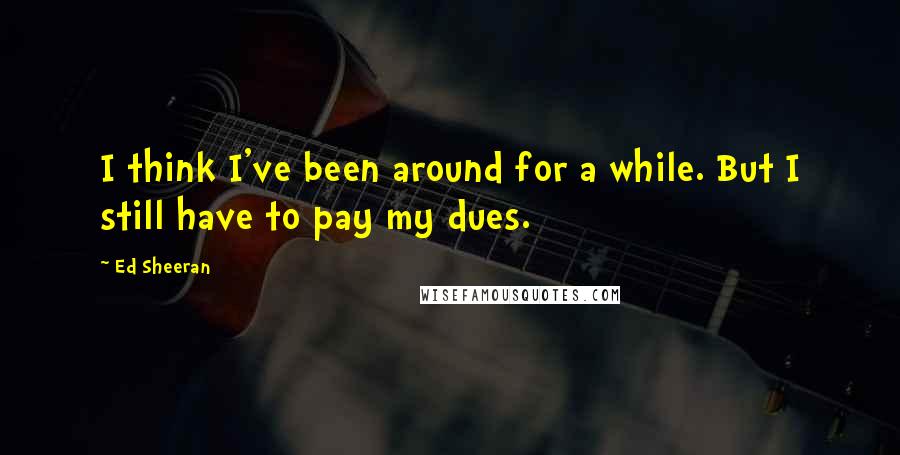 Ed Sheeran Quotes: I think I've been around for a while. But I still have to pay my dues.