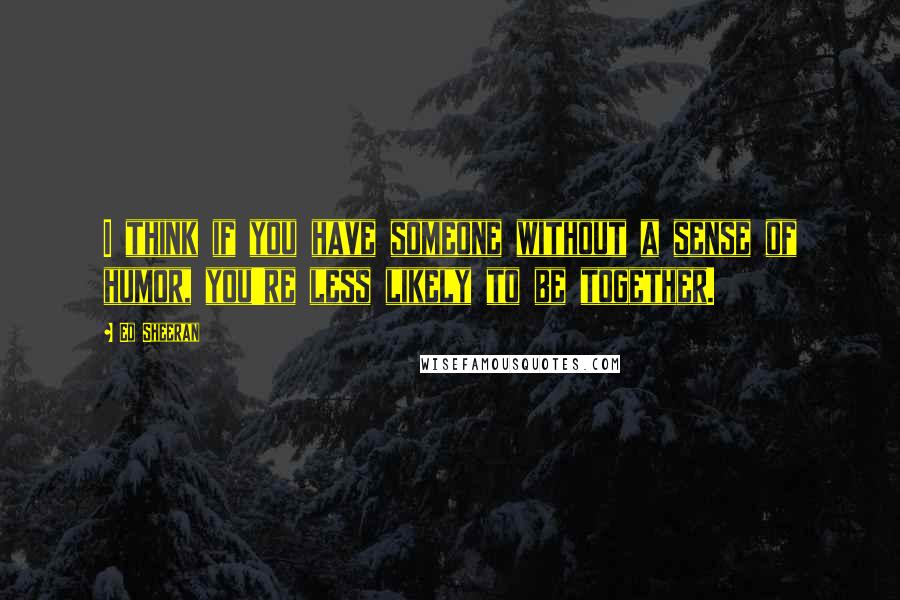Ed Sheeran Quotes: I think if you have someone without a sense of humor, you're less likely to be together.