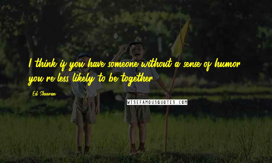 Ed Sheeran Quotes: I think if you have someone without a sense of humor, you're less likely to be together.