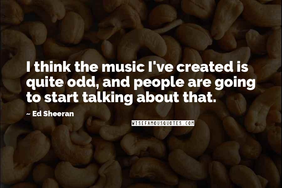 Ed Sheeran Quotes: I think the music I've created is quite odd, and people are going to start talking about that.