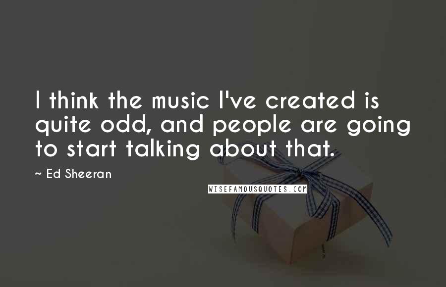 Ed Sheeran Quotes: I think the music I've created is quite odd, and people are going to start talking about that.