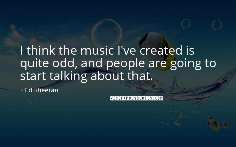 Ed Sheeran Quotes: I think the music I've created is quite odd, and people are going to start talking about that.