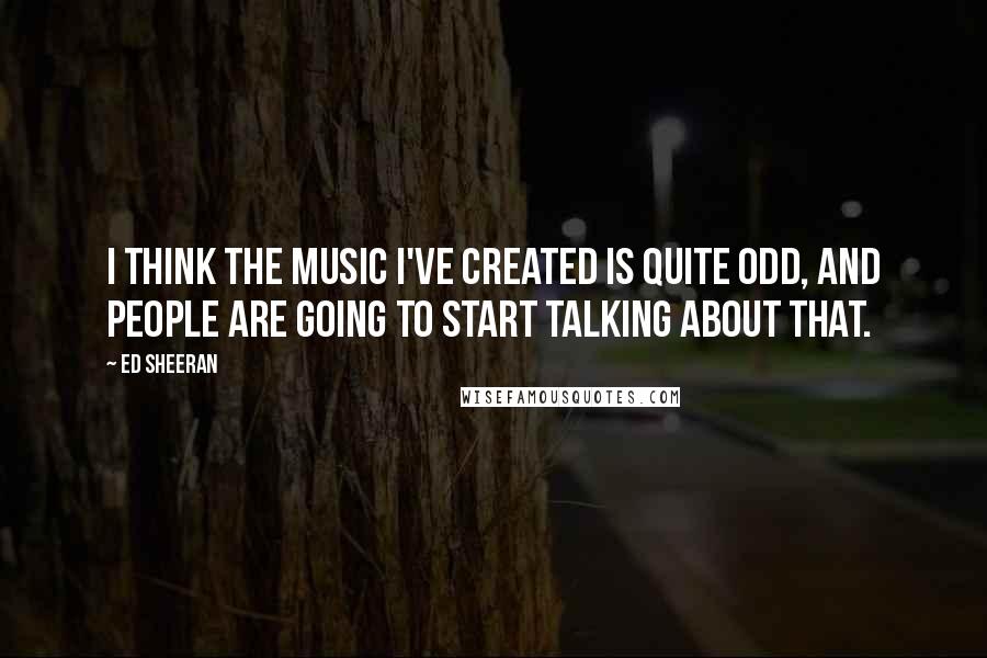 Ed Sheeran Quotes: I think the music I've created is quite odd, and people are going to start talking about that.