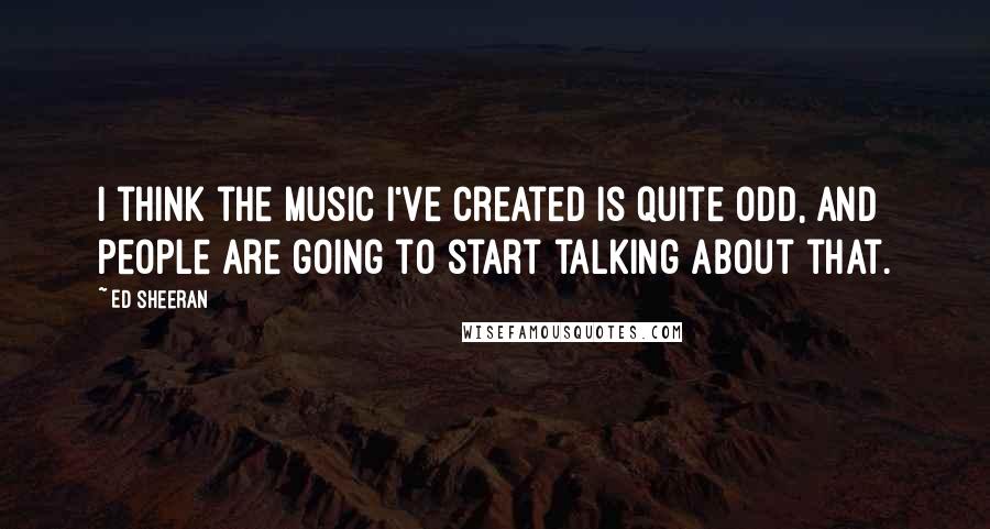 Ed Sheeran Quotes: I think the music I've created is quite odd, and people are going to start talking about that.