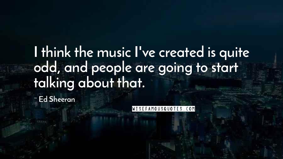 Ed Sheeran Quotes: I think the music I've created is quite odd, and people are going to start talking about that.