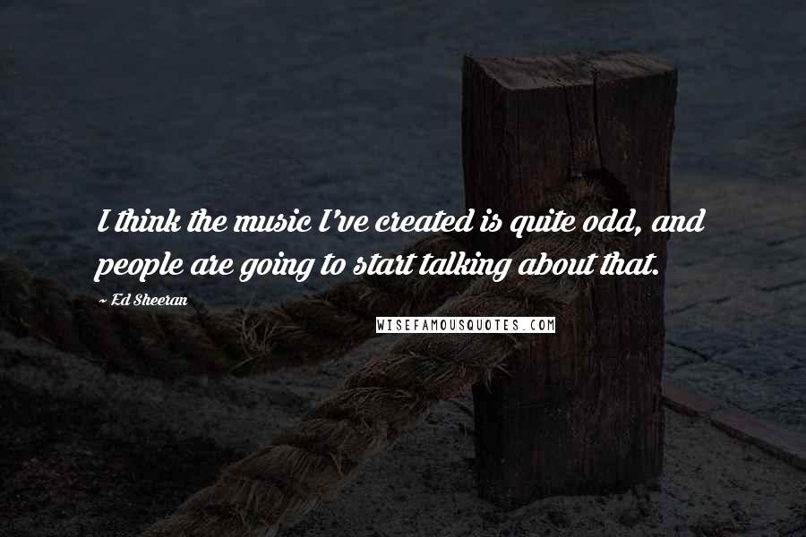 Ed Sheeran Quotes: I think the music I've created is quite odd, and people are going to start talking about that.