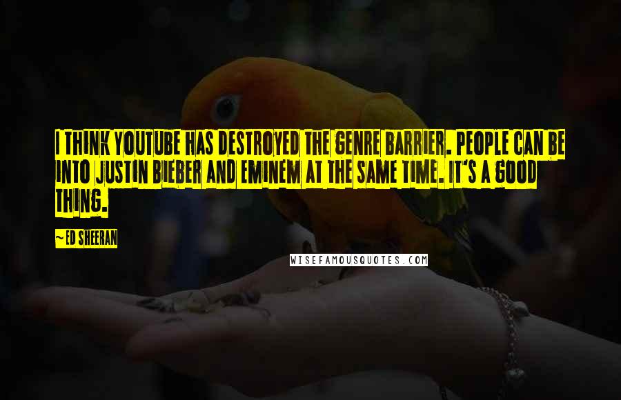 Ed Sheeran Quotes: I think YouTube has destroyed the genre barrier. People can be into Justin Bieber and Eminem at the same time. It's a good thing.