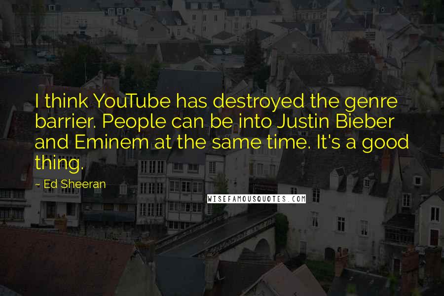 Ed Sheeran Quotes: I think YouTube has destroyed the genre barrier. People can be into Justin Bieber and Eminem at the same time. It's a good thing.