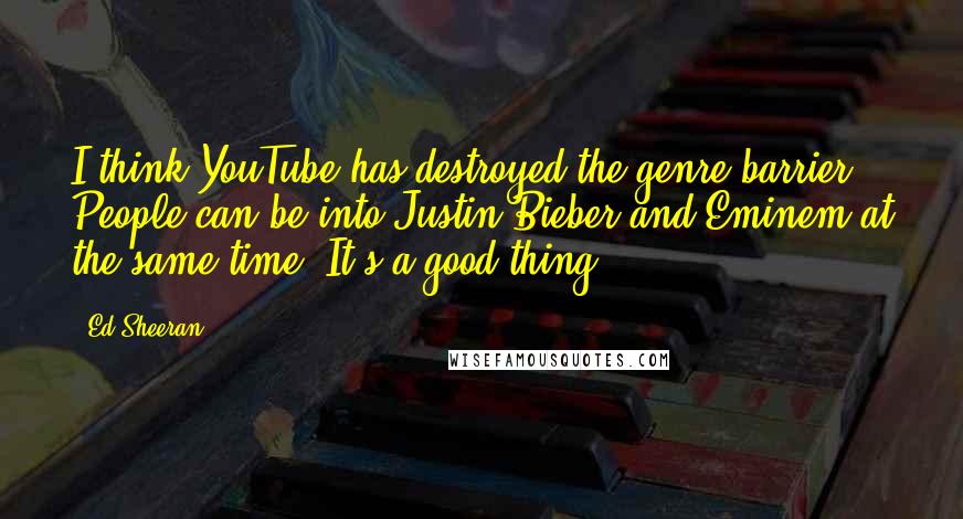 Ed Sheeran Quotes: I think YouTube has destroyed the genre barrier. People can be into Justin Bieber and Eminem at the same time. It's a good thing.