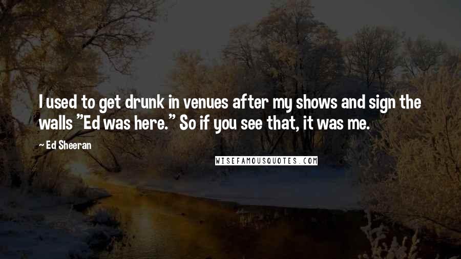 Ed Sheeran Quotes: I used to get drunk in venues after my shows and sign the walls "Ed was here." So if you see that, it was me.