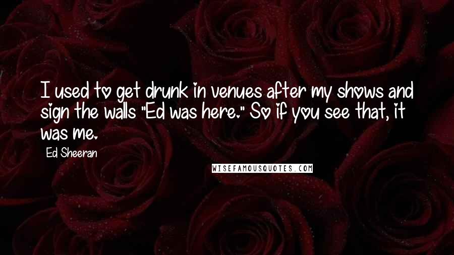Ed Sheeran Quotes: I used to get drunk in venues after my shows and sign the walls "Ed was here." So if you see that, it was me.