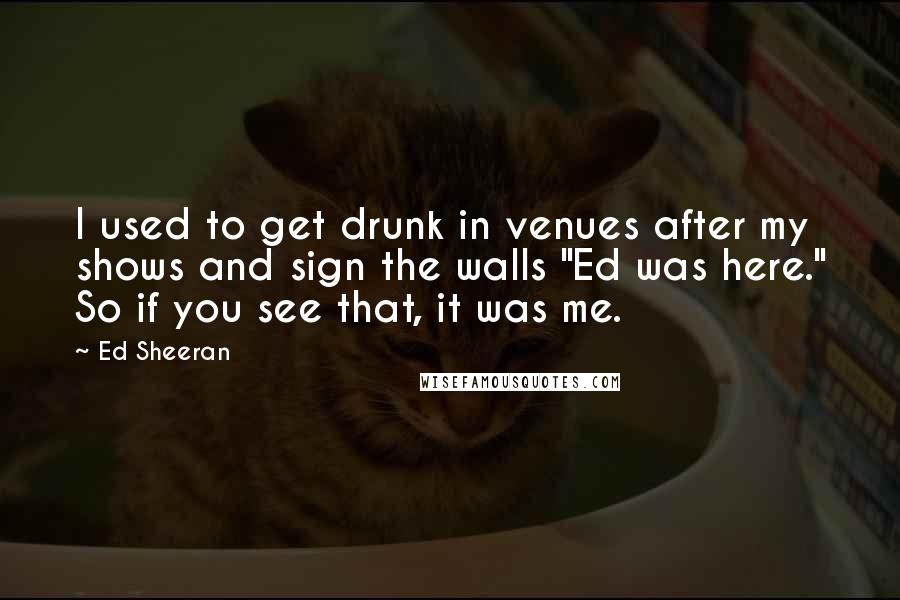 Ed Sheeran Quotes: I used to get drunk in venues after my shows and sign the walls "Ed was here." So if you see that, it was me.