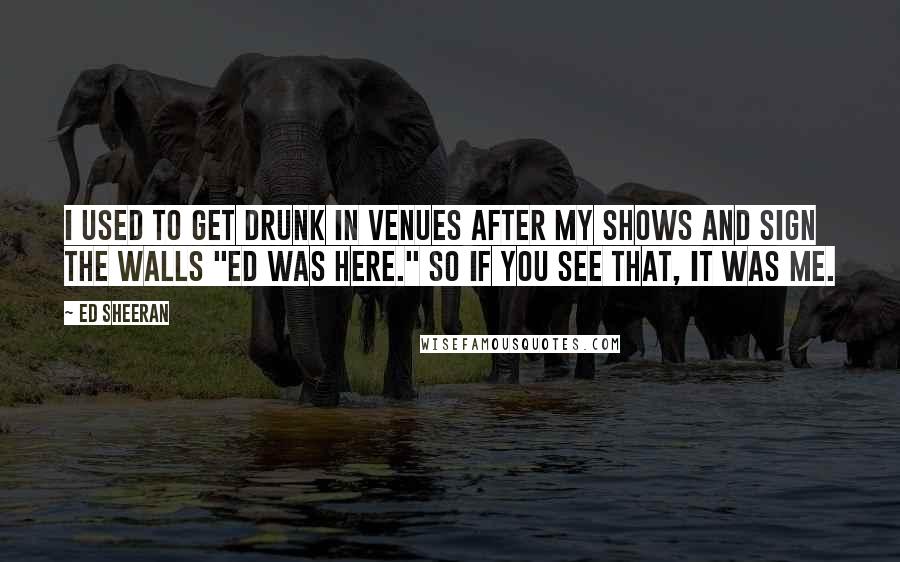 Ed Sheeran Quotes: I used to get drunk in venues after my shows and sign the walls "Ed was here." So if you see that, it was me.