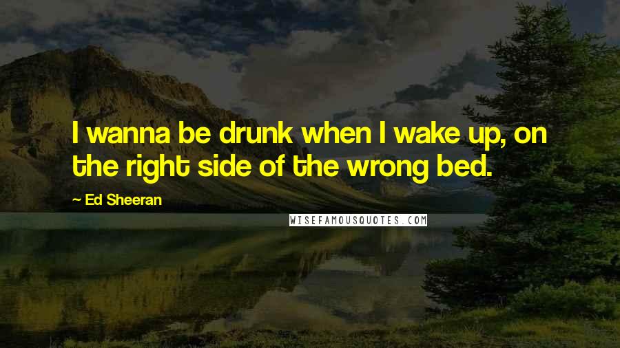 Ed Sheeran Quotes: I wanna be drunk when I wake up, on the right side of the wrong bed.
