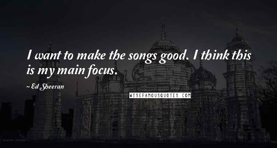 Ed Sheeran Quotes: I want to make the songs good. I think this is my main focus.