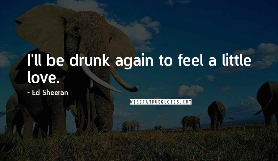 Ed Sheeran Quotes: I'll be drunk again to feel a little love.