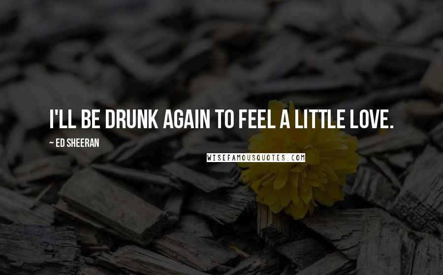 Ed Sheeran Quotes: I'll be drunk again to feel a little love.