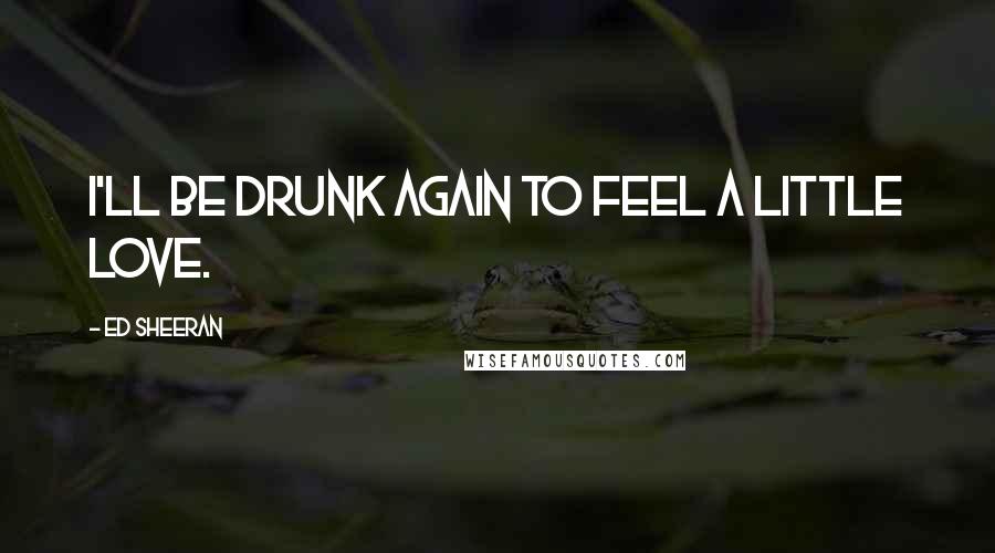 Ed Sheeran Quotes: I'll be drunk again to feel a little love.