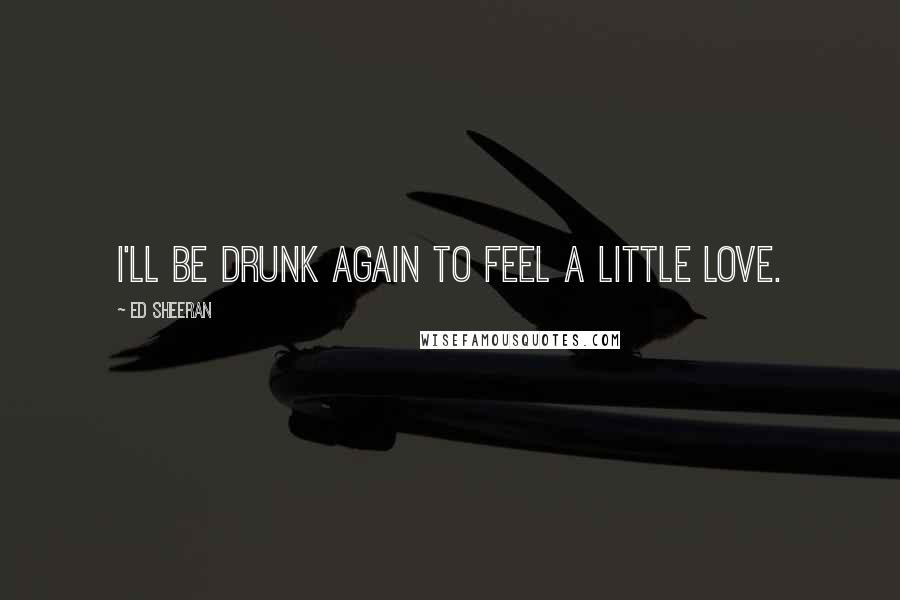 Ed Sheeran Quotes: I'll be drunk again to feel a little love.