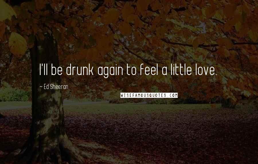 Ed Sheeran Quotes: I'll be drunk again to feel a little love.