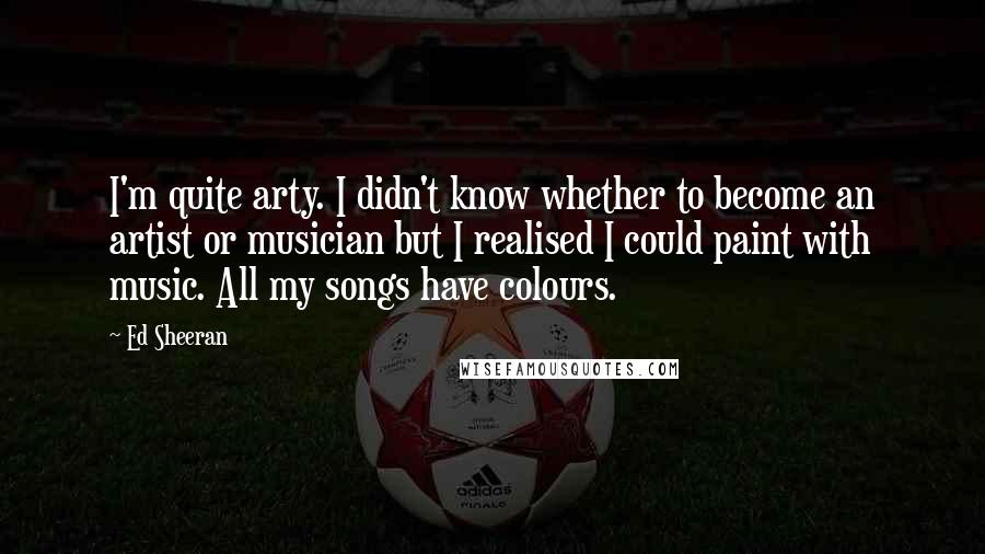 Ed Sheeran Quotes: I'm quite arty. I didn't know whether to become an artist or musician but I realised I could paint with music. All my songs have colours.