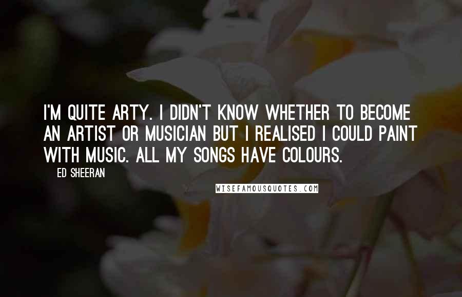 Ed Sheeran Quotes: I'm quite arty. I didn't know whether to become an artist or musician but I realised I could paint with music. All my songs have colours.