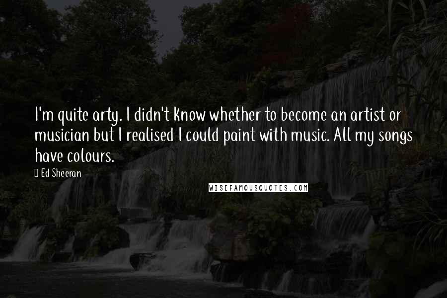 Ed Sheeran Quotes: I'm quite arty. I didn't know whether to become an artist or musician but I realised I could paint with music. All my songs have colours.